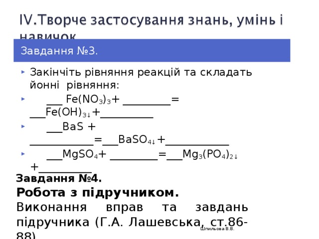 Завдання № 3. Закінчіть рівняння реакцій та складать й o нні рівняння:  ___ Fe( NO 3 ) 3 + _________= ___ Fe( OH) 3↓ +__________  ___BaS + ____________=___BaSO 4↓ +____________  ___MgSO 4 + _________=___Mg 3 (PO 4 ) 2↓ +__________ Завдання №4. Робота з підручником. Виконання вправ та завдань підручника (Г.А. Лашевська, ст.86-88) Шпильова В.В.