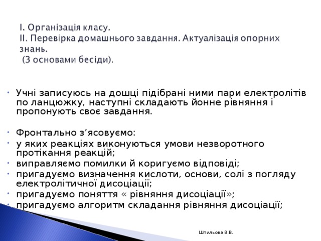 Учні записуюсь на дошці підібрані ними пари електролітів по ланцюжку, наступні складають йонне рівняння і пропонують своє завдання.   Фронтально з’ясовуємо: у яких реакціях виконуються умови незворотного протікання реакцій; виправляємо помилки й коригуємо відповіді; пригадуємо визначення кислоти, основи, солі з погляду електролітичної дисоціації; пригадуємо поняття « рівняння дисоціації»; пригадуємо алгоритм складання рівняння дисоціації;