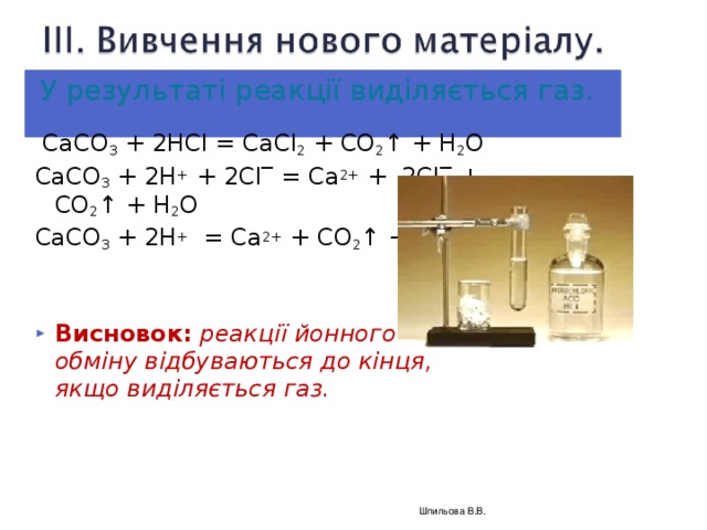 У результаті реакції виділяється газ.   СаСО 3 + 2Н Cl = СаС l 2 + CO 2 ↑ + H 2 O СаСО 3 + 2Н + + 2 Cl ‾ = Са 2+ + 2С l ‾ + CO 2 ↑ + H 2 O СаСО 3 + 2Н + = Са 2+ + CO 2 ↑ + H 2 O Висновок:  реакції йонного обміну відбуваються до кінця, якщо виділяється газ.  Шпильова В.В.