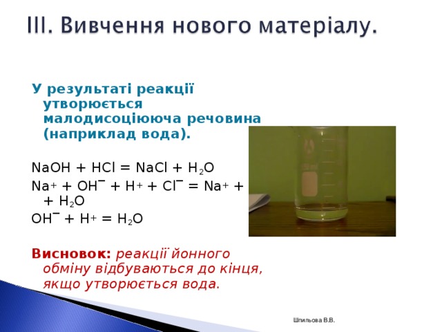 У результаті реакції утворюється малодисоціююча речовина (наприклад вода). NaOH + HCl = NaCl + H 2 O Na + + OH‾ + H + + Cl‾ = Na + + Cl‾ + H 2 O OH ‾ + H + = H 2 O   Висновок:  реакції йонного обміну відбуваються до кінця, якщо утворюється вода.  Шпильова В.В.