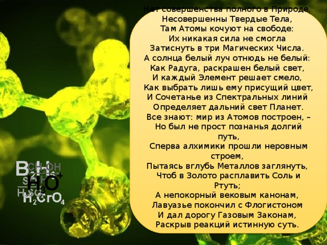 Нет совершенства полного в Природе,  Несовершенны Твердые Тела,  Там Атомы кочуют на свободе:  Их никакая сила не смогла  Затиснуть в три Магических Числа. А солнца белый луч отнюдь не белый:  Как Радуга, раскрашен белый свет,  И каждый Элемент решает смело,  Как выбрать лишь ему присущий цвет,  И Сочетанье из Спектральных линий  Определяет дальний свет Планет.  Все знают: мир из Атомов построен, –  Но был не прост познанья долгий путь, Сперва алхимики прошли неровным строем,  Пытаясь вглубь Металлов заглянуть,  Чтоб в Золото расплавить Соль и Ртуть;  А непокорный вековым канонам,  Лавуазье покончил с Флогистоном  И дал дорогу Газовым Законам,  Раскрыв реакций истинную суть.