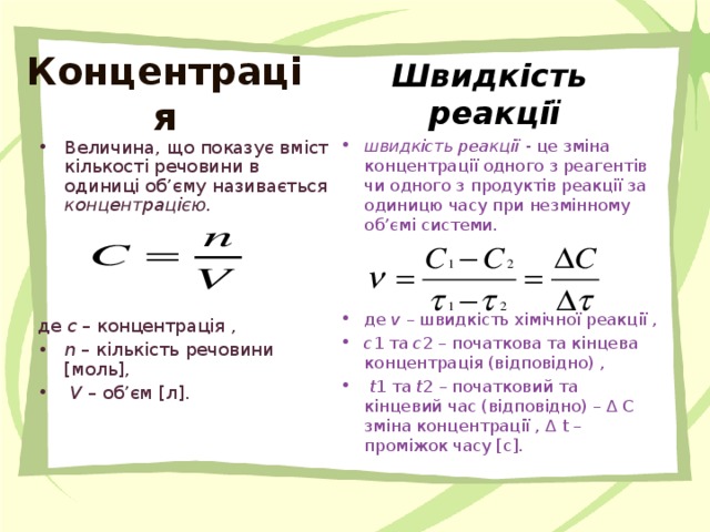 Концентрація Швидкість реакції Величина, що показує вміст кількості речовини в одиниці об’єму називається концентрацією. швидкість реакції - це зміна концентрації одного з реагентів чи одного з продуктів реакції за одиницю часу при незмінному об’ємі системи.    де v – швидкість хімічної реакції , c 1 та c 2 – початкова та кінцева концентрація (відповідно) ,  t 1 та t 2 – початковий та кінцевий час (відповідно) – ∆ C зміна концентрації , ∆  t – проміжок часу [с].  де c – концентрація ,