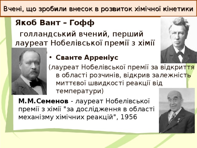 Вчені, що зробили внесок в розвиток хімічної кінетики Якоб Вант – Гофф   голландський вчений, перший лауреат Нобелівської премії з хімії (1901 р)  Сванте Арреніус (лауреат Нобелівської премії за відкриття в області розчинів, відкрив залежність миттєвої швидкості реакції від температури)  М.М.Семенов - лауреат Нобелівської премії з хімії 