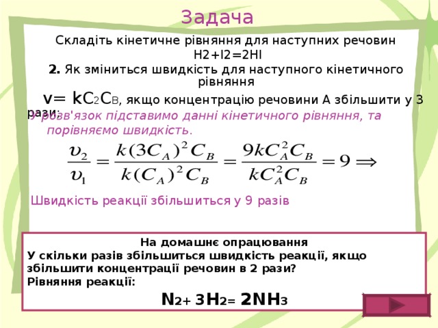 Задача Складіть кінетичне рівняння для наступних речовин  H 2+ I 2=2 HI 2. Як зміниться швидкість для наступного кінетичного рівняння  v = kC 2 C B , якщо концентрацію речовини А збільшити у 3 рази; У розв'язок підставимо данні кінетичного рівняння, та порівняємо швидкість . Швидкість реакції збільшиться у 9 разів На домашнє опрацювання У скільки разів збільшиться швидкість реакції, якщо збільшити концентрації речовин в 2 рази? Рівняння реакції: N 2+ 3 H 2= 2 NH 3