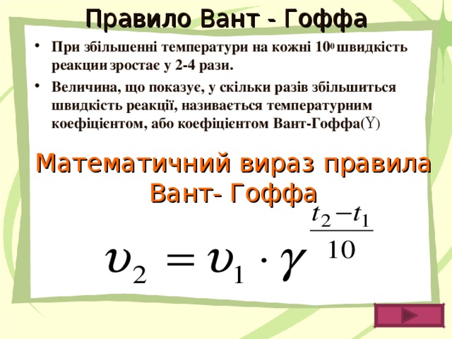 Правило Вант - Гоффа При збільшенні температури на кожні 10 0 швидкість  реакции  зростає у 2-4 рази. Величина, що показує, у скільки разів збільшиться швидкість реакції, називається температурним коефіцієнтом, або коефіцієнтом Вант-Гоффа( Υ ) Математичний вираз правила Вант- Гоффа