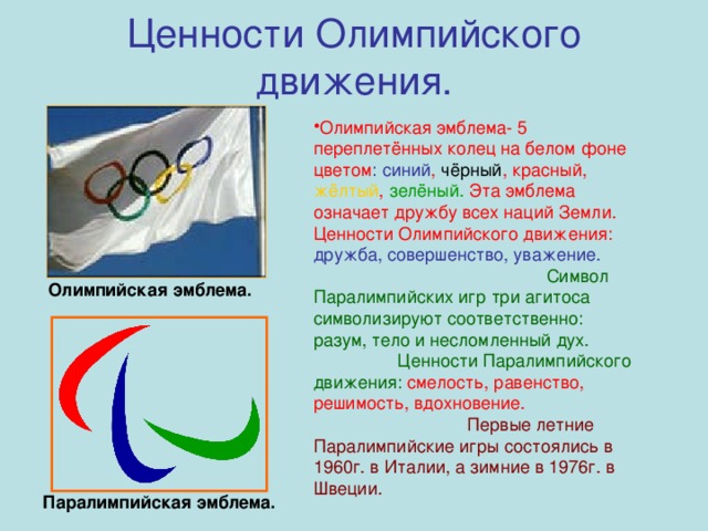 Ценности Олимпийского движения. Олимпийская эмблема- 5 переплетённых колец на белом фоне цветом : синий , чёрный , красный, жёлтый , зелёный. Эта эмблема означает дружбу всех наций Земли. Ценности Олимпийского движения: дружба, совершенство, уважение.  Символ Паралимпийских игр три агитоса символизируют соответственно: разум, тело и несломленный дух. Ценности Паралимпийского движения: смелость, равенство, решимость, вдохновение. Первые летние Паралимпийские игры состоялись в 1960г. в Италии, а зимние в 1976г. в Швеции. Олимпийская эмблема. Паралимпийская эмблема.