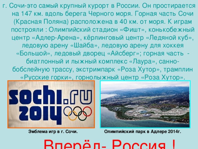 г. Сочи-это самый крупный курорт в России. Он простирается на 147 км. вдоль берега Черного моря. Горная часть Сочи (Красная Поляна) расположена в 40 км. от моря. К играм построяли : Олимпийский стадион «Фишт», конькобежный центр «Адлер-Арена», кёрлинговый центр «Ледяной куб», ледовую арену «Шайба», ледовую арену для хоккея «Большой», ледовый дворец «Айсберг»; горная часть - биатлонный и лыжный комплекс «Лаура», санно-бобслейную трассу, экстримпарк «Роза Хутор», трамплин «Русские горки», горнолыжный центр «Роза Хутор». Эмблема игр в г. Сочи. Олимпийский парк в Адлере 2014г.  Вперёд- Россия !
