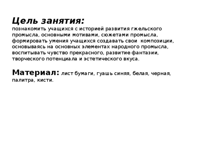 Цель занятия:  познакомить учащихся с историей развития гжельского промысла, основными мотивами, сюжетами промысла, формировать умения учащихся создавать свои композиции, основываясь на основных элементах народного промысла, воспитывать чувство прекрасного, развитие фантазии, творческого потенциала и эстетического вкуса.   Материал: лист бумаги, гуашь синяя, белая, черная, палитра, кисти.