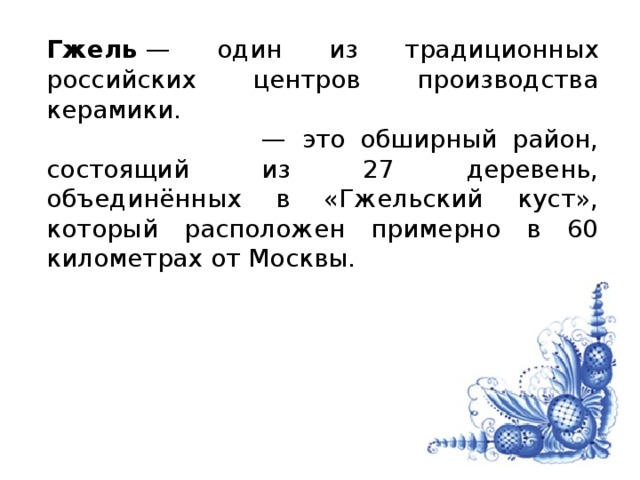 Гжель  — один из традиционных российских центров производства керамики.  — это обширный район, состоящий из 27 деревень, объединённых в «Гжельский куст», который расположен примерно в 60 километрах от Москвы.