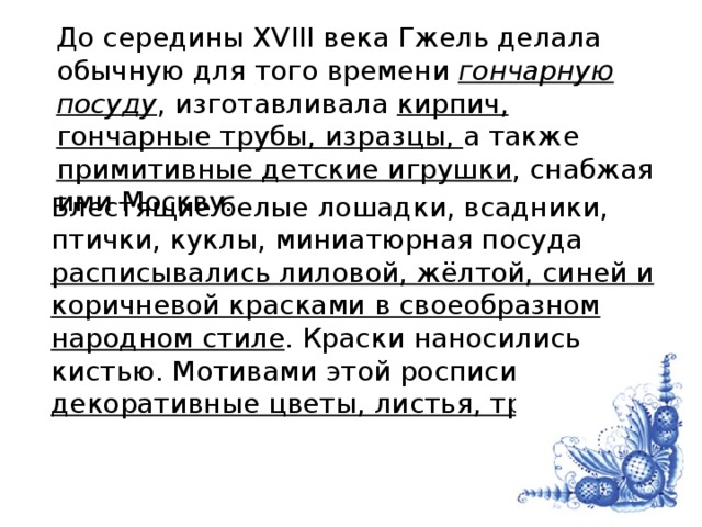 До середины XVIII века Гжель делала обычную для того времени гончарную посуду , изготавливала кирпич, гончарные трубы, изразцы, а также примитивные детские игрушки , снабжая ими Москву. Блестящие белые лошадки, всадники, птички, куклы, миниатюрная посуда расписывались лиловой, жёлтой, синей и коричневой красками в своеобразном народном стиле . Краски наносились кистью. Мотивами этой росписи являлись декоративные цветы, листья, травы .