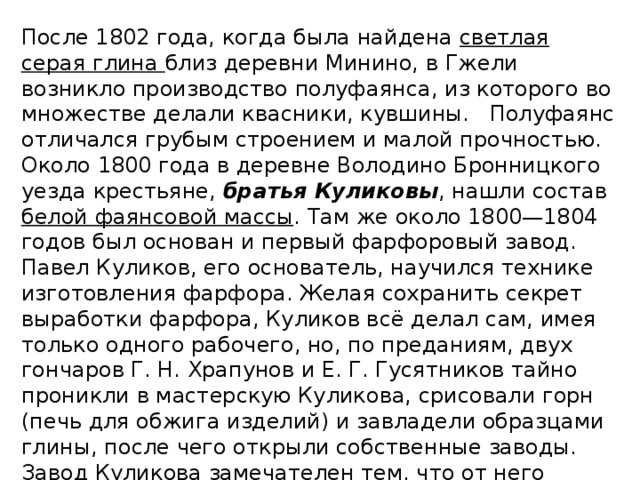 После 1802 года, когда была найдена светлая серая глина близ деревни Минино, в Гжели возникло производство полуфаянса, из которого во множестве делали квасники, кувшины. Полуфаянс отличался грубым строением и малой прочностью. Около 1800 года в деревне Володино Бронницкого уезда крестьяне, братья Куликовы , нашли состав белой фаянсовой массы . Там же около 1800—1804 годов был основан и первый фарфоровый завод. Павел Куликов, его основатель, научился технике изготовления фарфора. Желая сохранить секрет выработки фарфора, Куликов всё делал сам, имея только одного рабочего, но, по преданиям, двух гончаров Г. Н. Храпунов и Е. Г. Гусятников тайно проникли в мастерскую Куликова, срисовали горн (печь для обжига изделий) и завладели образцами глины, после чего открыли собственные заводы. Завод Куликова замечателен тем, что от него пошло фарфоровое производство Гжели.