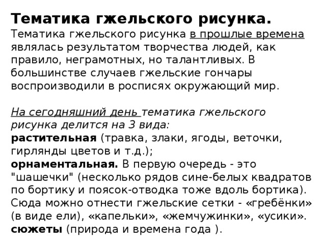 Тематика гжельского рисунка. Тематика гжельского рисунка в прошлые времена являлась результатом творчества людей, как правило, неграмотных, но талантливых. В большинстве случаев гжельские гончары воспроизводили в росписях окружающий мир.  На сегодняшний день тематика гжельского рисунка делится на 3 вида: растительная (травка, злаки, ягоды, веточки, гирлянды цветов и т.д.); орнаментальная. В первую очередь - это 