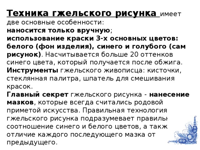 Техника гжельского рисунка имеет две основные особенности: наносится только вручную ; использование краски 3-х основных цветов: белого (фон изделия), синего и голубого (сам рисунок) . Насчитывается больше 20 оттенков синего цвета, который получается после обжига. Инструменты гжельского живописца: кисточки, стеклянная палитра, шпатель для смешивания красок.  Главный секрет гжельского рисунка - нанесение мазков , которые всегда считались родовой приметой искусства. Правильная технология гжельского рисунка подразумевает правильное соотношение синего и белого цветов, а также отличие каждого последующего мазка от предыдущего.