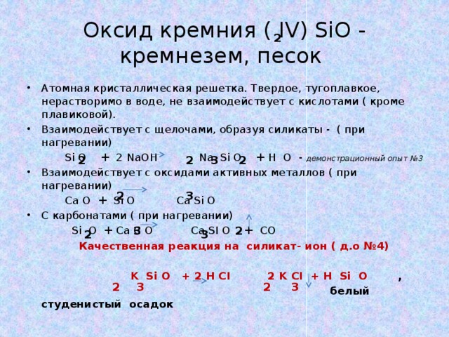 Оксид кремния ( IV) SiO - кремнезем, песок 2 Атомная кристаллическая решетка. Твердое, тугоплавкое, нерастворимо в воде, не взаимодействует с кислотами ( кроме плавиковой). Взаимодействует с щелочами, образуя силикаты - ( при нагревании)  Si O + 2 NaOH Na Si O + H O - демонстрационный опыт №3 Взаимодействует с оксидами активных металлов ( при нагревании)  Ca O + Si O Ca Si O С карбонатами ( при нагревании)  Si O + Ca C O Ca SI O + CO  Качественная реакция на силикат- ион ( д.о №4)     K Si O + 2 H CI 2 K CI + H Si O ,  белый студенистый осадок  2 3 2 2 2 3 2 3 3 2 2 3 2 3