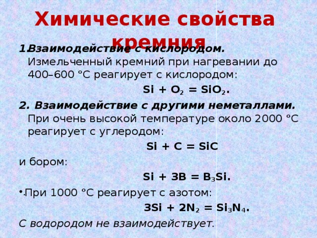 Химические свойства кремния Взаимодействие с кислородом. Измельченный кремний при нагревании до 400–600 °С реагирует с кислородом:  Si + O 2 = SiO 2 . 2. Взаимодействие с другими неметаллами. При очень высокой температуре около 2000 °С реагирует с углеродом:  Si + C = SiC и бором:  Si + 3B = B 3 Si. При 1000 °С реагирует с азотом:   3Si + 2N 2 = Si 3 N 4 . С водородом не взаимодействует.
