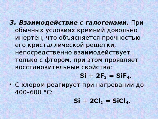 3. Взаимодействие с галогенами. При обычных условиях кремний довольно инертен, что объясняется прочностью его кристаллической решетки, непосредственно взаимодействует только с фтором, при этом проявляет восстановительные свойства:  Si + 2F 2 = SiF 4 . С хлором реагирует при нагревании до 400–600 °С:  Si + 2Cl 2 = SiCl 4 .