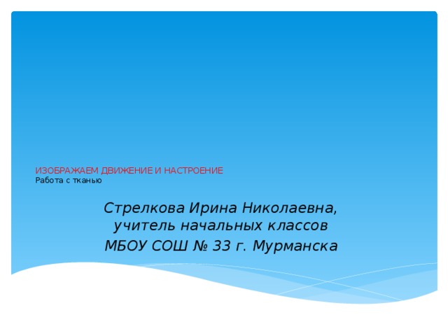 ИЗОБРАЖАЕМ ДВИЖЕНИЕ И НАСТРОЕНИЕ  Работа с тканью   Стрелкова Ирина Николаевна,  учитель начальных классов МБОУ СОШ № 33 г. Мурманска