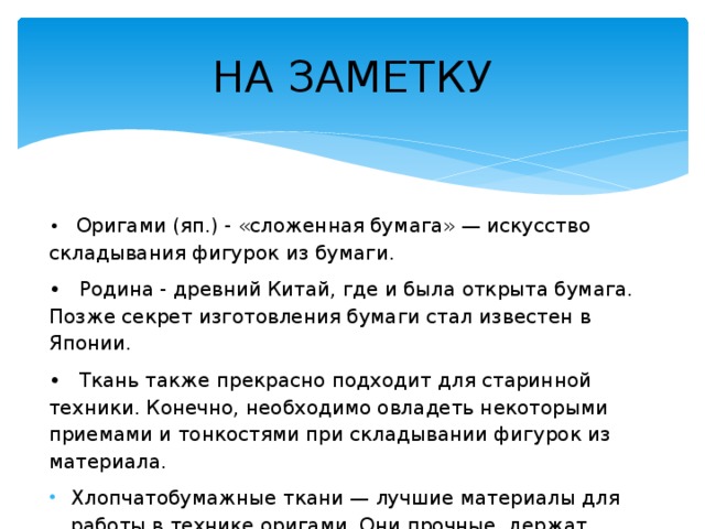 НА ЗАМЕТКУ • Оригами (яп.) - «сложенная бумага» — искусство складывания фигурок из бумаги. • Родина - древний Китай, где и была открыта бумага. Позже секрет изготовления бумаги стал известен в Японии. • Ткань также прекрасно подходит для старинной техники. Конечно, необходимо овладеть некоторыми приемами и тонкостями при складывании фигурок из материала.