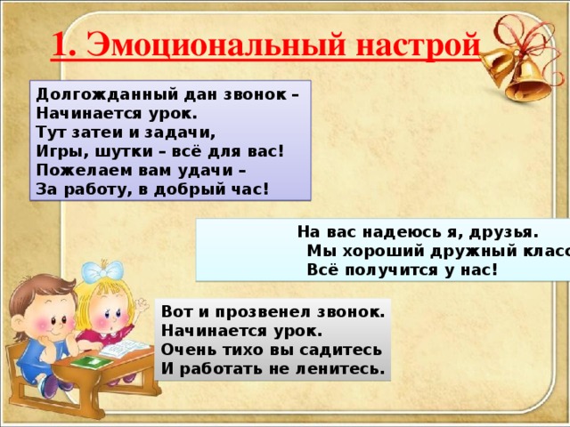 1. Эмоциональный настрой Долгожданный дан звонок – Начинается урок. Тут затеи и задачи, Игры, шутки – всё для вас! Пожелаем вам удачи – За работу, в добрый час!  На вас надеюсь я, друзья.  Мы хороший дружный класс  Всё получится у нас! Вот и прозвенел звонок. Начинается урок. Очень тихо вы садитесь И работать не ленитесь.