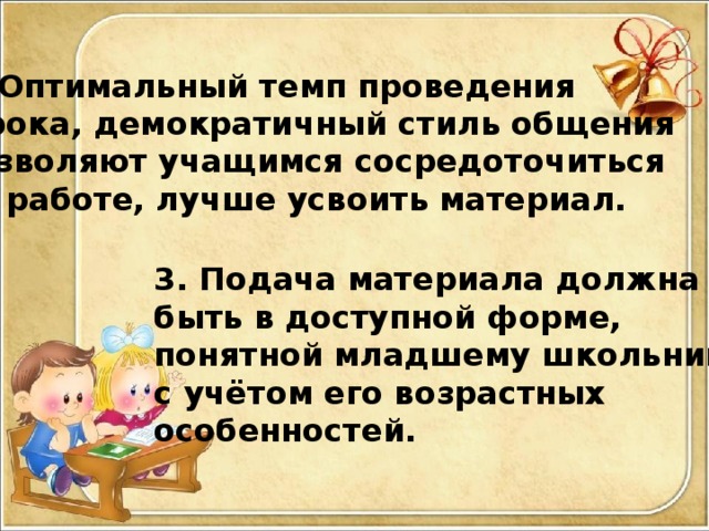 2. Оптимальный темп проведения  урока, демократичный стиль общения позволяют учащимся сосредоточиться на работе, лучше усвоить материал.  3. Подача материала должна быть в доступной форме, понятной младшему школьнику, с учётом его возрастных особенностей.