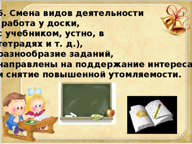 5. Смена видов деятельности (работа у доски, с учебником, устно, в тетрадях и т. д.), разнообразие заданий, направлены на поддержание интереса и снятие повышенной утомляемости.