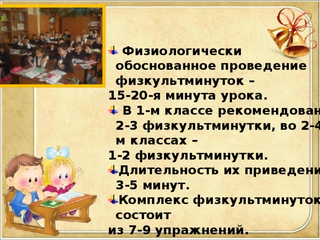 Физиологически обоснованное проведение физкультминуток – 15-20-я минута урока.  В 1-м классе рекомендованы 2-3 физкультминутки, во 2-4-м классах – 1-2 физкультминутки. Длительность их приведения 3-5 минут. Комплекс физкультминуток состоит