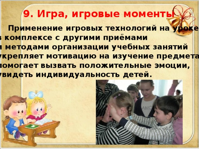 9. Игра, игровые моменты  Применение игровых технологий на уроке в комплексе с другими приёмами и методами организации учебных занятий укрепляет мотивацию на изучение предмета, помогает вызвать положительные эмоции, увидеть индивидуальность детей.