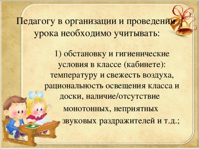 Педагогу в организации и проведении урока необходимо учитывать:   1) обстановку и гигиенические условия в классе (кабинете): температуру и свежесть воздуха, рациональность освещения класса и доски, наличие/отсутствие монотонных, неприятных  звуковых раздражителей и т.д.;