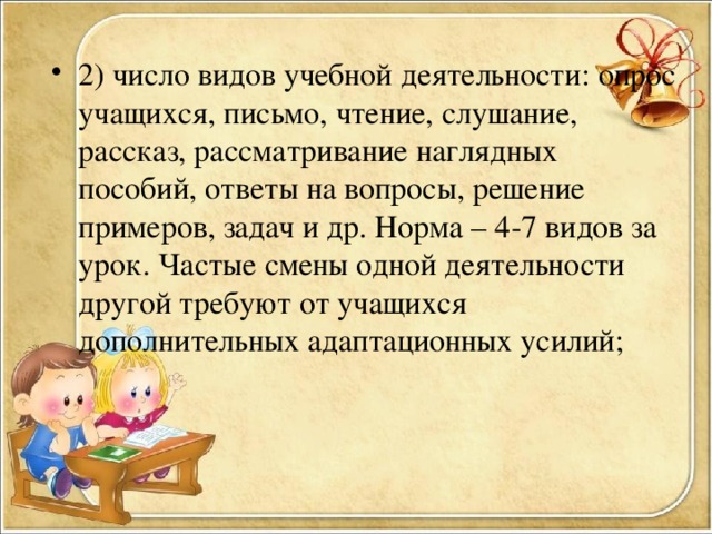 2) число видов учебной деятельности: опрос учащихся, письмо, чтение, слушание, рассказ, рассматривание наглядных пособий, ответы на вопросы, решение примеров, задач и др. Норма – 4-7 видов за урок. Частые смены одной деятельности другой требуют от учащихся дополнительных адаптационных усилий;