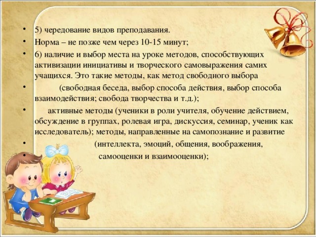 5) чередование видов преподавания. Норма – не позже чем через 10-15 минут; 6) наличие и выбор места на уроке методов, способствующих активизации инициативы и творческого самовыражения самих учащихся. Это такие методы, как метод свободного выбора  (свободная беседа, выбор способа действия, выбор способа взаимодействия; свобода творчества и т.д.);  активные методы (ученики в роли учителя, обучение действием, обсуждение в группах, ролевая игра, дискуссия, семинар, ученик как исследователь); методы, направленные на самопознание и развитие  (интеллекта, эмоций, общения, воображения,  самооценки и взаимооценки);