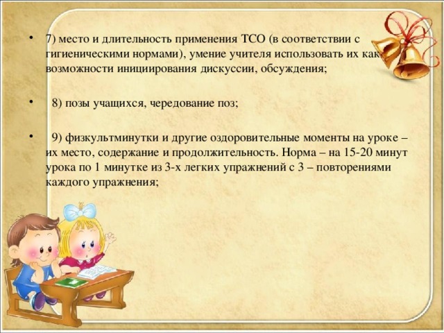 7) место и длительность применения ТСО (в соответствии с гигиеническими нормами), умение учителя использовать их как возможности инициирования дискуссии, обсуждения;  8) позы учащихся, чередование поз;  9) физкультминутки и другие оздоровительные моменты на уроке – их место, содержание и продолжительность. Норма – на 15-20 минут урока по 1 минутке из 3-х легких упражнений с 3 – повторениями каждого упражнения;