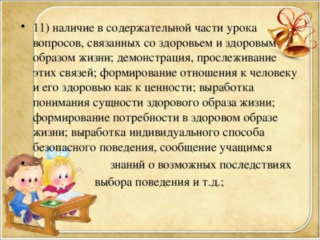 11) наличие в содержательной части урока вопросов, связанных со здоровьем и здоровым образом жизни; демонстрация, прослеживание этих связей; формирование отношения к человеку и его здоровью как к ценности; выработка понимания сущности здорового образа жизни; формирование потребности в здоровом образе жизни; выработка индивидуального способа безопасного поведения, сообщение учащимся  знаний о возможных последствиях  выбора поведения и т.д.;