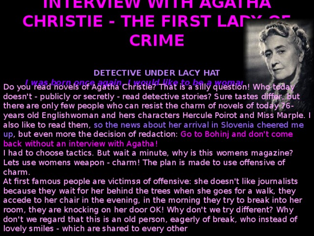 INTERVIEW WITH AGATHA CHRISTIE - THE FIRST LADY OF CRIME    DETECTIVE UNDER LACY HAT I was born once again, I would like to be a woman - always! Do you read novels of Agatha Christie? That is a silly question! Who today doesn't - publicly or secretly - read detective stories? Sure tastes differ, but there are only few people who can resist the charm of novels of today 76-years old Englishwoman and hers characters Hercule Poirot and Miss Marple. I also like to read them, so the news about her arrival in Slovenia cheered me up , but even more the decision of redaction: Go to Bohinj and don't come back without an interview with Agatha! I had to choose tactics. But wait a minute, why is this womens magazine? Lets use womens weapon - charm! The plan is made to use offensive of charm. At first famous people are victims я of offensive: she doesn't like journalists because they wait for her behind the trees when she goes for a walk, they accede to her chair in the evening, in the morning they try to break into her room, they are knocking on her door OK! Why don't we try different? Why don't we regard that this is an old person, eagerly of break, who instead of lovely smiles - which are shared to every other