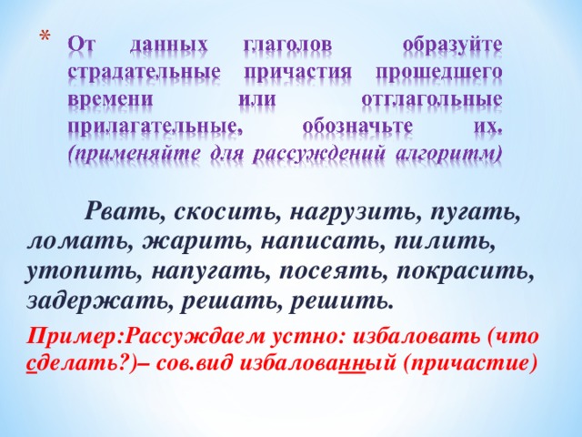 Рвать, скосить, нагрузить, пугать, ломать, жарить, написать, пилить, утопить, напугать, посеять, покрасить, задержать, решать, решить. Пример:Рассуждаем устно: избаловать (что с делать?)– сов.вид избалова нн ый (причастие)