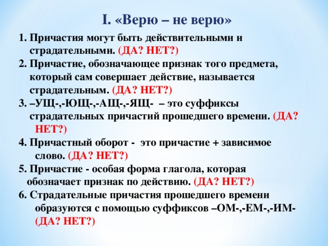 I. «Верю – не верю» 1. Причастия могут быть действительными и  страдательными. (ДА? НЕТ?) 2. Причастие, обозначающее признак того предмета,  который сам совершает действие, называется  страдательным. (ДА? НЕТ?) 3. –УЩ-,-ЮЩ-,-АЩ-,-ЯЩ- – это суффиксы  страдательных причастий прошедшего времени. (ДА? НЕТ?) 4. Причастный оборот - это причастие + зависимое слово. (ДА? НЕТ?) 5. Причастие - особая форма глагола, которая  обозначает признак по действию. (ДА? НЕТ?) 6. Страдательные причастия прошедшего времени образуются с помощью суффиксов –ОМ-,-ЕМ-,-ИМ- (ДА? НЕТ?)