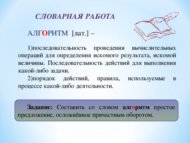 СЛОВАРНАЯ РАБОТА АЛГ О РИТМ [лат.] – последовательность проведения вычислительных операций для определения искомого результата, искомой величины. Последовательность действий для выполнения какой-либо задачи. порядок действий, правила, используемые в процессе какой-либо деятельности. Задание: Составить со словом алг о ритм простое предложение, осложнённое причастным оборотом.