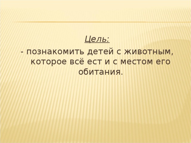 Цель: - познакомить детей с животным, которое всё ест и с местом его обитания.