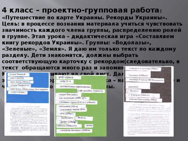 4 класс – проектно-групповая работа : «Путешествие по карте Украины. Рекорды Украины». Цель: в процессе познания материала учиться чувствовать значимость каждого члена группы, распределению ролей в группе. Этап урока – дидактическая игра «Составляем книгу рекордов Украины». Группы: «Водолазы», «Зеленые», «Земля». Я даю им только текст по каждому разделу. Дети знакомятся, должны выбрать соответствующую карточку с рекордом(следовательно, в текст обращаются много раз и запоминают главное). Карточки наклеивают на свой лист. Далее презентация этих карт с рекордами, самооценка – насколько больше и что они узнали о рекордах Украины.