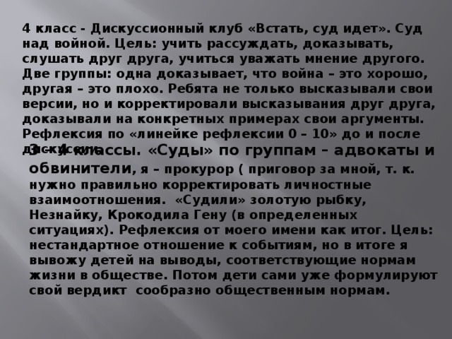 4 класс - Дискуссионный клуб «Встать, суд идет». Суд над войной. Цель: учить рассуждать, доказывать, слушать друг друга, учиться уважать мнение другого. Две группы: одна доказывает, что война – это хорошо, другая – это плохо. Ребята не только высказывали свои версии, но и корректировали высказывания друг друга, доказывали на конкретных примерах свои аргументы. Рефлексия по «линейке рефлексии 0 – 10» до и после дискуссии. 3 – 4 классы. «Суды» по группам – адвокаты и обвинители , я – прокурор ( приговор за мной, т. к. нужно правильно корректировать личностные взаимоотношения. «Судили» золотую рыбку, Незнайку, Крокодила Гену (в определенных ситуациях). Рефлексия от моего имени как итог. Цель: нестандартное отношение к событиям, но в итоге я вывожу детей на выводы, соответствующие нормам жизни в обществе. Потом дети сами уже формулируют свой вердикт сообразно общественным нормам.