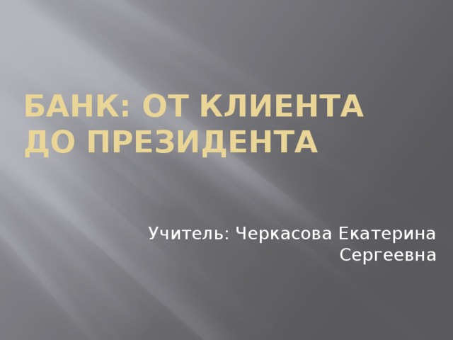Банк: от клиента до президента Учитель: Черкасова Екатерина Сергеевна