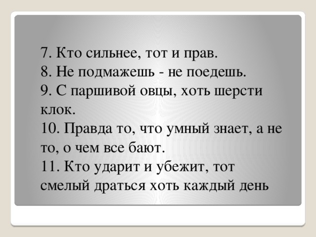 7. Кто сильнее, тот и прав. 8. Не подмажешь - не поедешь. 9. С паршивой овцы, хоть шерсти клок. 10. Правда то, что умный знает, а не то, о чем все бают. 11. Кто ударит и убежит, тот смелый драться хоть каждый день