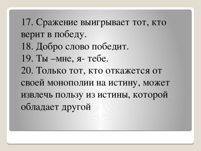 17. Сражение выигрывает тот, кто верит в победу. 18. Добро слово победит. 19. Ты –мне, я- тебе. 20. Только тот, кто откажется от своей монополии на истину, может извлечь пользу из истины, которой обладает другой