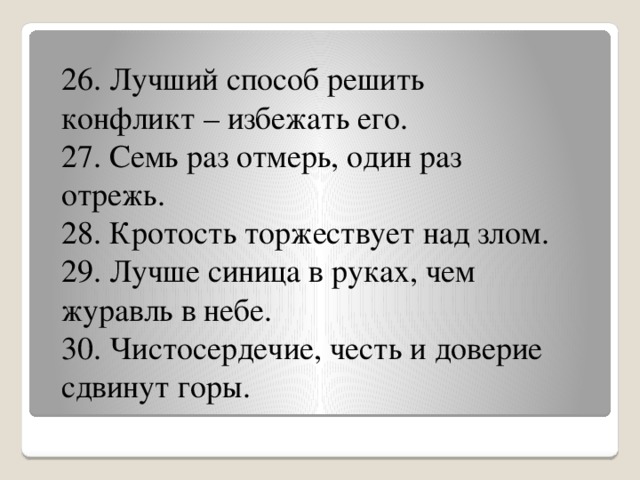 26. Лучший способ решить конфликт – избежать его.  27. Семь раз отмерь, один раз отрежь.  28. Кротость торжествует над злом. 29. Лучше синица в руках, чем журавль в небе. 30. Чистосердечие, честь и доверие сдвинут горы.