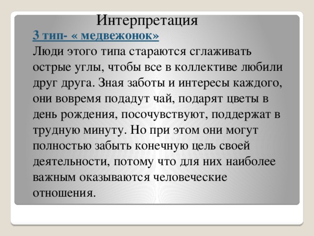 Интерпретация 3 тип- « медвежонок» Люди этого типа стараются сглаживать острые углы, чтобы все в коллективе любили друг друга. Зная заботы и интересы каждого, они вовремя подадут чай, подарят цветы в день рождения, посочувствуют, поддержат в трудную минуту. Но при этом они могут полностью забыть конечную цель своей деятельности, потому что для них наиболее важным оказываются человеческие отношения.