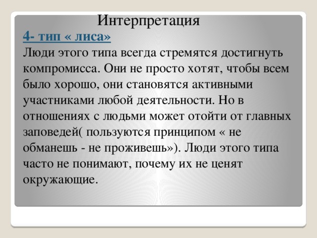 Интерпретация 4- тип « лиса» Люди этого типа всегда стремятся достигнуть компромисса. Они не просто хотят, чтобы всем было хорошо, они становятся активными участниками любой деятельности. Но в отношениях с людьми может отойти от главных заповедей( пользуются принципом « не обманешь - не проживешь»). Люди этого типа часто не понимают, почему их не ценят окружающие.