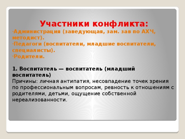 Участники конфликта: Администрация (заведующая, зам. зав по АХЧ, методист). Педагоги (воспитатели, младшие воспитатели, специалисты). Родители.  1. Воспитатель — воспитатель (младший воспитатель) Причины: личная антипатия, несовпадение точек зрения по профессиональным вопросам, ревность к отношениям с родителями, детьми, ощущение собственной нереализованности.