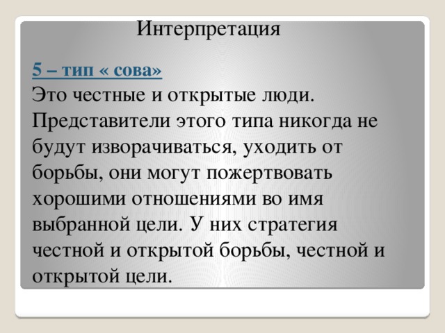 Интерпретация  5 – тип « сова» Это честные и открытые люди. Представители этого типа никогда не будут изворачиваться, уходить от борьбы, они могут пожертвовать хорошими отношениями во имя выбранной цели. У них стратегия честной и открытой борьбы, честной и открытой цели.