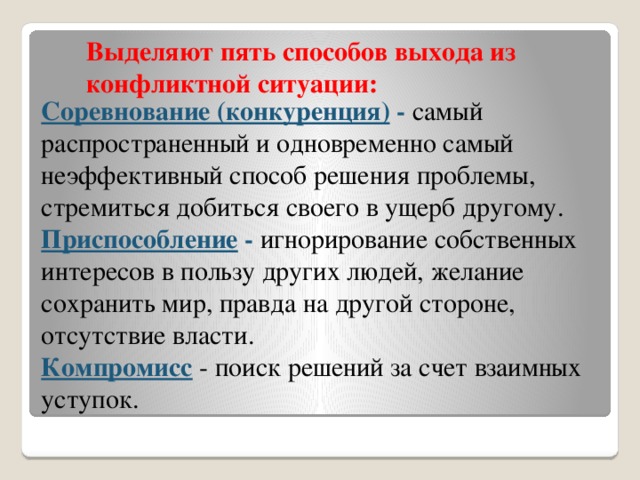 Выделяют пять способов выхода из конфликтной ситуации:     Соревнование (конкуренция)  - самый распространенный и одновременно самый неэффективный способ решения проблемы, стремиться добиться своего в ущерб другому. Приспособление - игнорирование собственных интересов в пользу других людей, желание сохранить мир, правда на другой стороне, отсутствие власти. Компромисс  - поиск решений за счет взаимных уступок.