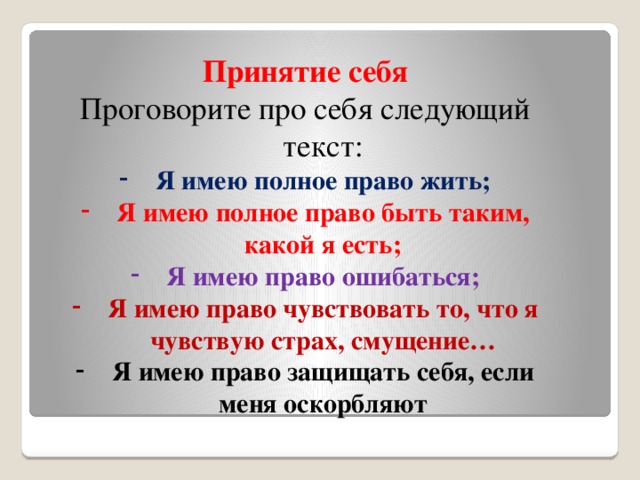 Принятие себя Проговорите про себя следующий текст: Я имею полное право жить; Я имею полное право быть таким, какой я есть; Я имею право ошибаться; Я имею право чувствовать то, что я чувствую страх, смущение… Я имею право защищать себя, если меня оскорбляют