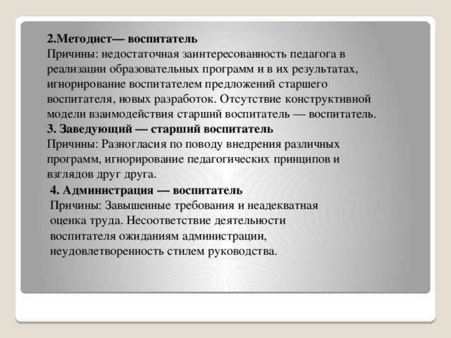 2.Методист— воспитатель Причины: недостаточная заинтересованность педагога в реализации образовательных программ и в их результатах, игнорирование воспитателем предложений старшего воспитателя, новых разработок. Отсутствие конструктивной модели взаимодействия старший воспитатель — воспитатель. 3. Заведующий — старший воспитатель Причины: Разногласия по поводу внедрения различных программ, игнорирование педагогических принципов и взглядов друг друга.   4. Администрация — воспитатель Причины: Завышенные требования и неадекватная оценка труда. Несоответствие деятельности воспитателя ожиданиям администрации, неудовлетворенность стилем руководства.